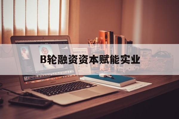 玉林市B轮融资资本赋能实业(b轮融资公司值得工作吗)